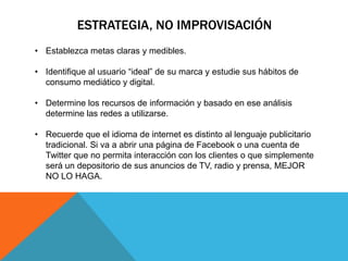 ESTRATEGIA, NO IMPROVISACIÓN
• Establezca metas claras y medibles.

• Identifique al usuario “ideal” de su marca y estudie sus hábitos de
  consumo mediático y digital.

• Determine los recursos de información y basado en ese análisis
  determine las redes a utilizarse.

• Recuerde que el idioma de internet es distinto al lenguaje publicitario
  tradicional. Si va a abrir una página de Facebook o una cuenta de
  Twitter que no permita interacción con los clientes o que simplemente
  será un depositorio de sus anuncios de TV, radio y prensa, MEJOR
  NO LO HAGA.
 