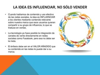 LA IDEA ES INFLUENCIAR, NO SÓLO VENDER
•   Cuando hablamos de contenido y uso efectivo
    de las redes sociales, la idea es INFLUENCIAR
    a los clientes mediante contenido relevante
    sobre nuestra marca que esos usuarios quieran
    compartir a su grupo de influencia, lo que se
    traduce en ventas.

•   La tecnología ya hace posible la integración de
    canales de venta directamente en redes
    sociales como Facebook, pero esa no debe ser
    la meta.

•   El énfasis debe ser en el VALOR AÑADIDO que
    su contenido en las redes le puede dar a su
    marca.
 