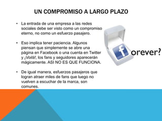 UN COMPROMISO A LARGO PLAZO
• La entrada de una empresa a las redes
  sociales debe ser visto como un compromiso
  eterno, no como un esfuerzo pasajero.

• Eso implica tener paciencia. Algunos
  piensan que simplemente se abre una
  página en Facebook o una cuenta en Twitter
  y ¡Voilá!, los fans y seguidores aparecerán
  mágicamente. ASI NO ES QUE FUNCIONA.

• De igual manera, esfuerzos pasajeros que
  logran atraer miles de fans que luego no
  vuelven a escuchar de la marca, son
  comunes.
 