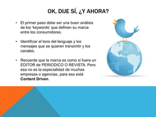 OK, DIJE SÍ, ¿Y AHORA?
• El primer paso debe ser una buen análisis
  de los „keywords‟ que definen su marca
  entre los consumidores.

• Identificar el tono del lenguaje y los
  mensajes que se quieren transmitir y los
  canales.

• Recuerde que la marca es como si fuera un
  EDITOR de PERIODICO O REVISTA. Pero
  esa no es la especialidad de muchas
  empresas o agencias, para eso está
  Content Driven.
 