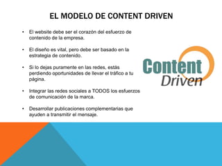 EL MODELO DE CONTENT DRIVEN
•   El website debe ser el corazón del esfuerzo de
    contenido de la empresa.

•   El diseño es vital, pero debe ser basado en la
    estrategia de contenido.

•   Si lo dejas puramente en las redes, estás
    perdiendo oportunidades de llevar el tráfico a tu
    página.

•   Integrar las redes sociales a TODOS los esfuerzos
    de comunicación de la marca.

•   Desarrollar publicaciones complementarias que
    ayuden a transmitir el mensaje.
 
