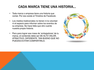 CADA MARCA TIENE UNA HISTORIA…
•   Toda marca o empresa tiene una historia que
    contar. Por eso existe el Timeline de Facebook.

•   Los medios tradicionales no tienen ni la voluntad
    ni el espacio para informar sobre los eventos de
    su empresa. No hace falta que otro cuente
    nuestra propia historia.

•   Pero para lograr esa masa de „embajadores‟ de tu
    marca, el contenido debe ser DE ALTO VALOR,
    ATRACTIVO, DIFERENTE, TAN BUENO QUE NO
    PUEDAS EVITAR COMPARTIRLO.
 
