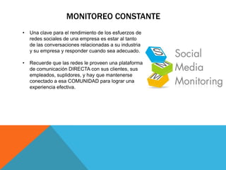 MONITOREO CONSTANTE
•   Una clave para el rendimiento de los esfuerzos de
    redes sociales de una empresa es estar al tanto
    de las conversaciones relacionadas a su industria
    y su empresa y responder cuando sea adecuado.

•   Recuerde que las redes le proveen una plataforma
    de comunicación DIRECTA con sus clientes, sus
    empleados, suplidores, y hay que mantenerse
    conectado a esa COMUNIDAD para lograr una
    experiencia efectiva.
 