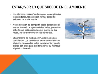 ESTAR/VER LO QUE SUCEDE EN EL AMBIENTE
•   Los „decision makers‟ de la marca, los empleados,
    los suplidores, todos deben formar parte del
    esfuerzo de social media.

•   No es cuestión de compartir cosas personales si
    eso es lo que lo ahuyenta de las redes, pero si no
    sabe lo que está pasando en el mundo de las
    redes, no será efectivo en sus esfuerzos.

•   El panorama de medios en Puerto Rico sigue
    cambiando. Los periodistas entrenados se están
    abriendo paso en las redes rápidamente y puede
    aliarse con ellos para ayudar a llevar su mensaje
    al público deseado.
 