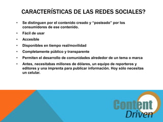 CARACTERÍSTICAS DE LAS REDES SOCIALES?
•   Se distinguen por el contenido creado y “posteado” por los
    consumidores de ese contenido.
•   Fácil de usar
•   Accesible
•   Disponibles en tiempo real/movilidad
•   Completamente público y transparente
•   Permiten el desarrollo de comunidades alrededor de un tema o marca
•   Antes, necesitabas millones de dólares, un equipo de reporteros y
    editores y una imprenta para publicar información. Hoy sólo necesitas
    un celular.
 
