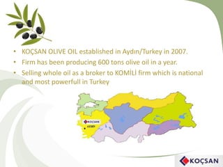 • KOÇSAN OLIVE OIL established in Aydın/Turkey in 2007.
• Firm has been producing 600 tons olive oil in a year.
• Selling whole oil as a broker to KOMİLİ firm which is national
and most powerfull in Turkey
 