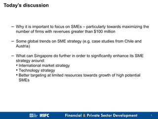 Today’s discussion

– Why it is important to focus on SMEs – particularly towards maximizing the
number of firms with revenues greater than $100 million

– Some global trends on SME strategy (e.g. case studies from Chile and
Austria)

– What can Singapore do further in order to significantly enhance its SME
strategy around:
• International market strategy
• Technology strategy
• Better targeting at limited resources towards growth of high potential
SMEs

1

 