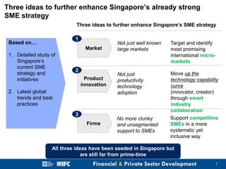 Three ideas to further enhance Singapore’s already strong
SME strategy
Three ideas to further enhance Singapore’s SME strategy
1

Based on…

Market
1. Detailed study of
Singapore’s
current SME
strategy and
initiatives

2
Product
innovation

2. Latest global
trends and best
practices
3
Firms

Not just well known
large markets

Target and identify
most promising
international micromarkets

Not just
productivity
technology
adoption

Move up the
technology capability
curve
(innovator, creator)
through smart
industry
collaboration
Support competitive
SMEs in a more
systematic yet
inclusive way

No more clunky
and unsegmented
support to SMEs

All three ideas have been seeded in Singapore but
are still far from prime-time
7

 