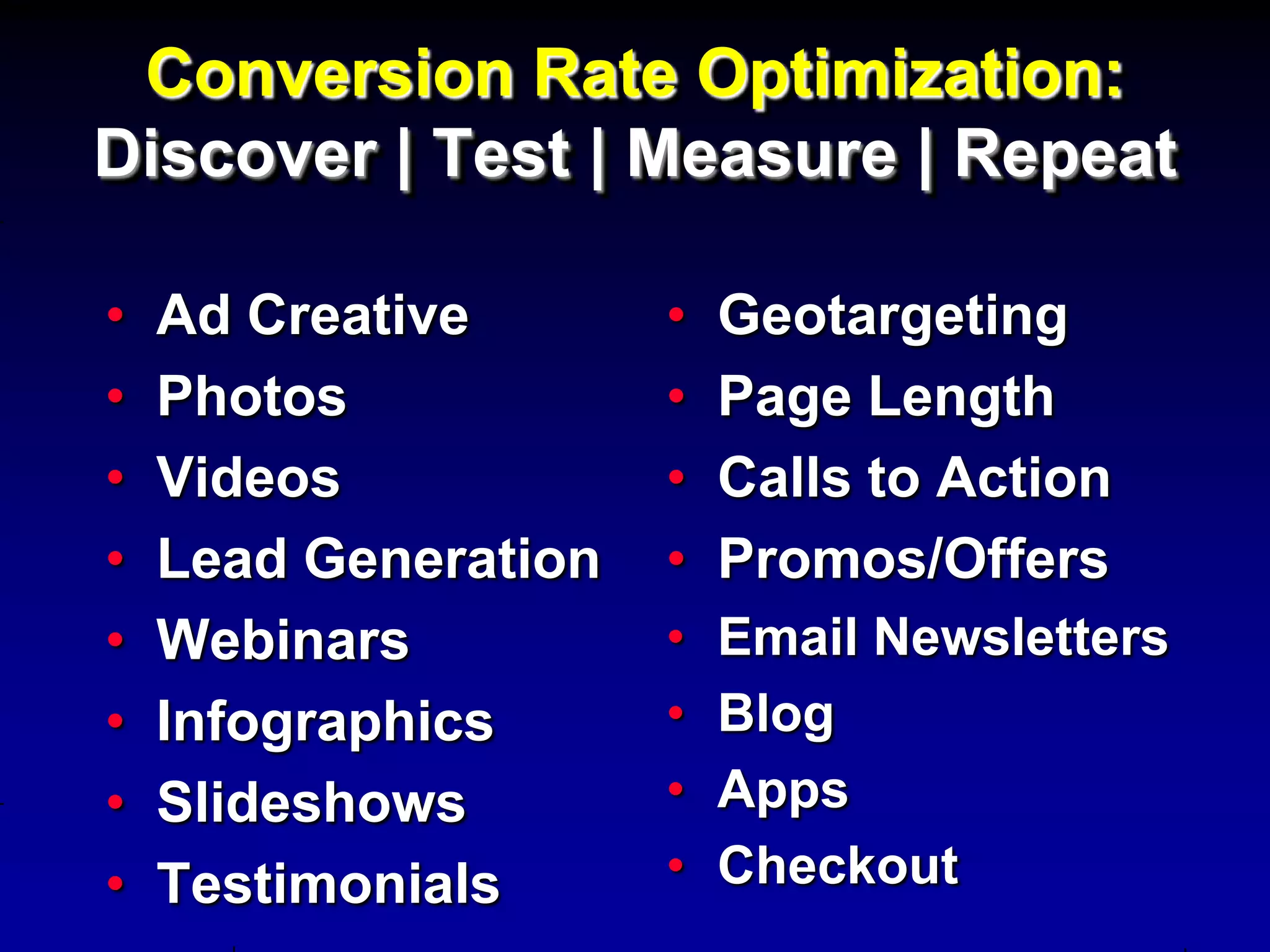 Conversion Rate Optimization:
Discover | Test | Measure | Repeat

•   Ad Creative       •   Geotargeting
•   Photos            •   Page Length
•   Videos            •   Calls to Action
•   Lead Generation   •   Promos/Offers
•   Webinars          •   Email Newsletters
•   Infographics      •   Blog
•   Slideshows        •   Apps
•   Testimonials      •   Checkout
 