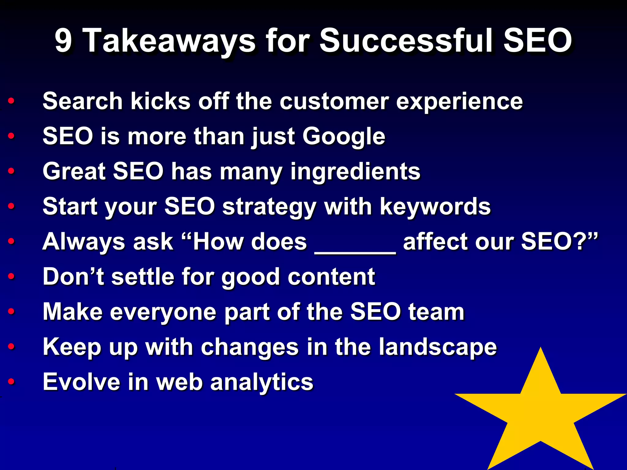 9 Takeaways for Successful SEO
•   Search kicks off the customer experience
•   SEO is more than just Google
•   Great SEO has many ingredients
•   Start your SEO strategy with keywords
•   Always ask “How does ______ affect our SEO?”
•   Don’t settle for good content
•   Make everyone part of the SEO team
•   Keep up with changes in the landscape
•   Evolve in web analytics
 