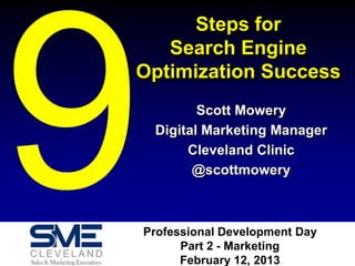 Steps for
   Search Engine
Optimization Success
        Scott Mowery
 Digital Marketing Manager
      Cleveland Clinic
       @scottmowery



Professional Development Day
      Part 2 - Marketing
      February 12, 2013
 