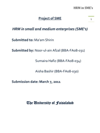 HRM in SME’s


                Project of SME                   1



HRM in small and medium enterprises (SME’s)

Submitted to: Ma’am Shirin

Submitted by: Noor-ul-ain Afzal (BBA-FA08-031)

              Sumaira Hafiz (BBA-FA08-034)

              Aisha Bashir (BBA-FA08-030)

Submission date: March 7, 2011




         The University of Faisalabad
 