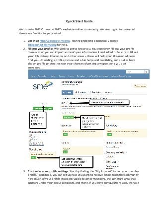 Quick Start Guide
Welcome to SME Connect – SME’s exclusive online community. We are so glad to have you!
Here are a few tips to get started.
1. Log in at http://connect.sme.org. Having problems signing in? Contact
smeconnect@sme.org for help.
2. Fill out your profile. We want to get to know you. You can either fill out your profile
manually, or you can import some of your information from LinkedIn. Be sure to fill out
your Job History, Education, and other areas – these will help your like-minded peers
find you. Uploading a profile picture and a bio helps add credibility, and studies have
shown profile photos increase your chances of getting any questions you post
answered.
3. Customize your profile settings. Start by finding the “My Account” tab on your member
profile. From here, you can set up how you want to receive emails from the community,
how much of your profile you want visible to other members, the signature area that
appears under your discussion posts, and more. If you have any questions about what a
 
