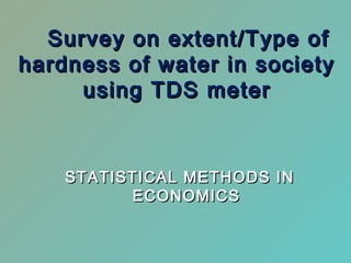 Survey on extent/Type ofSurvey on extent/Type of
hardness of water in societyhardness of water in society
using TDS meterusing TDS meter
STATISTICAL METHODS INSTATISTICAL METHODS IN
ECONOMICSECONOMICS
 
