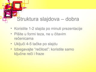 Struktura slajdova – dobra
• Koristite 1-2 slajda po minuti prezentacije
• Pišite u formi teza, ne u čitavim
rečenicama
• Uključi 4-5 tačke po slajdu
• Izbegavajte “rečitost”: koristite samo
ključne reči i fraze
 