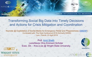 Transforming Social Big Data into Timely Decisions
and Actions for Crisis Mitigation and Coordination
Keynote @ Exploitation of Social Media for Emergency Relief and Preparedness (SMERP)
Co-located with: The Web Conference 2018 (formerly WWW)
Lyon, France. 23 April 2018
Prof. Amit Sheth
LexisNexis Ohio Eminent Scholar
Exec. Dir. - Kno.e.sis @ Wright State University
 