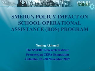 SMERU’s POLICY IMPACT ON
  SCHOOL OPERATIONAL
ASSISTANCE (BOS) PROGRAM

          Nuning Akhmadi
    The SMERU Research Institute
    Presented at CEPA Symposium
    Colombo, 26 –30 November 2007

                                    1