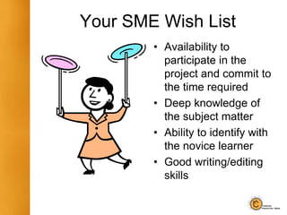 Your SME Wish List
• Availability to
participate in the
project and commit to
the time required
• Deep knowledge of
the subject matter
• Ability to identify with
the novice learner
• Good writing/editing
skills
 