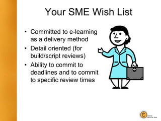 Your SME Wish List
• Committed to e-learning
as a delivery method
• Detail oriented (for
build/script reviews)
• Ability to commit to
deadlines and to commit
to specific review times
 