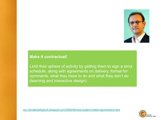 Make it contractual!
Limit their sphere of activity by getting them to sign a strict
schedule, along with agreements on delivery, format for
comments, what they have to do and what they don’t do
(learning and interactive design).
http://donaldclarkplanb.blogspot.com/2006/09/sme-subject-matter-egomaniacs.html
 