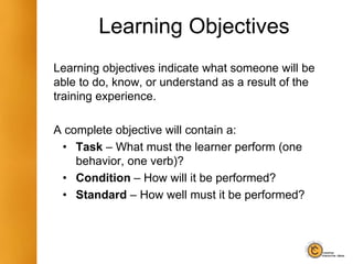 Learning Objectives
Learning objectives indicate what someone will be
able to do, know, or understand as a result of the
training experience.
A complete objective will contain a:
• Task – What must the learner perform (one
behavior, one verb)?
• Condition – How will it be performed?
• Standard – How well must it be performed?
 