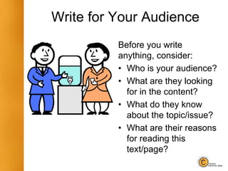 Write for Your Audience
Before you write
anything, consider:
• Who is your audience?
• What are they looking
for in the content?
• What do they know
about the topic/issue?
• What are their reasons
for reading this
text/page?
 