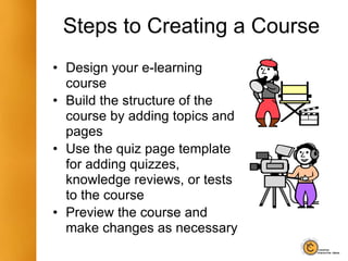 Steps to Creating a Course
• Design your e-learning
course
• Build the structure of the
course by adding topics and
pages
• Use the quiz page template
for adding quizzes,
knowledge reviews, or tests
to the course
• Preview the course and
make changes as necessary
 