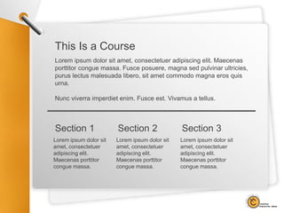 Lorem ipsum dolor sit
amet, consectetuer
adipiscing elit.
Maecenas porttitor
congue massa.
Section 1
This Is a Course
Lorem ipsum dolor sit amet, consectetuer adipiscing elit. Maecenas
porttitor congue massa. Fusce posuere, magna sed pulvinar ultricies,
purus lectus malesuada libero, sit amet commodo magna eros quis
urna.
Nunc viverra imperdiet enim. Fusce est. Vivamus a tellus.
Lorem ipsum dolor sit
amet, consectetuer
adipiscing elit.
Maecenas porttitor
congue massa.
Section 2
Lorem ipsum dolor sit
amet, consectetuer
adipiscing elit.
Maecenas porttitor
congue massa.
Section 3
 