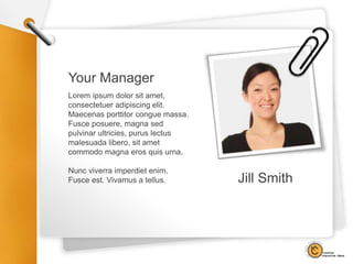 Your Manager
Lorem ipsum dolor sit amet,
consectetuer adipiscing elit.
Maecenas porttitor congue massa.
Fusce posuere, magna sed
pulvinar ultricies, purus lectus
malesuada libero, sit amet
commodo magna eros quis urna.
Nunc viverra imperdiet enim.
Fusce est. Vivamus a tellus. Jill Smith
 