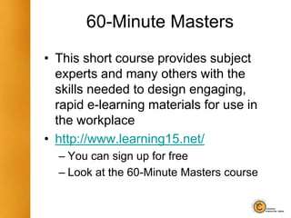 60-Minute Masters
• This short course provides subject
experts and many others with the
skills needed to design engaging,
rapid e-learning materials for use in
the workplace
• http://www.learning15.net/
– You can sign up for free
– Look at the 60-Minute Masters course
 