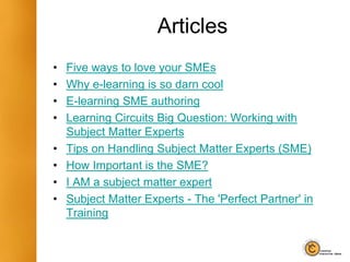 Articles
• Five ways to love your SMEs
• Why e-learning is so darn cool
• E-learning SME authoring
• Learning Circuits Big Question: Working with
Subject Matter Experts
• Tips on Handling Subject Matter Experts (SME)
• How Important is the SME?
• I AM a subject matter expert
• Subject Matter Experts - The 'Perfect Partner' in
Training
 