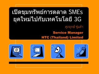 เปิ ดขุมทรัพย์การตลาด SMEs
 ยุคใหม่ไปกับเทคโนโลยี 3G
                      ศภฤกษ์ ชมคา
                       ุ      ุ่ ํ
                Service Manager
          HTC (Thailand) Limited
 