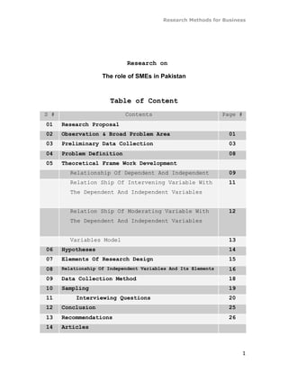 Research Methods for Business




                             Research on

                    The role of SMEs in Pakistan



                       Table of Content
S #                         Contents                           Page #
01    Research Proposal
02    Observation & Broad Problem Area                           01
03    Preliminary Data Collection                                03
04    Problem Definition                                         08
05    Theoretical Frame Work Development
        Relationship Of Dependent And Independent                09
        Relation Ship Of Intervening Variable With               11
        The Dependent And Independent Variables


        Relation Ship Of Moderating Variable With                12
        The Dependent And Independent Variables


        Variables Model                                          13
06    Hypotheses                                                 14
07    Elements Of Research Design                                15
08    Relationship Of Independent Variables And Its Elements     16
09    Data Collection Method                                     18
10    Sampling                                                   19
11         Interviewing Questions                                20
12    Conclusion                                                 25
13    Recommendations                                            26
14    Articles



                                                                      1
 