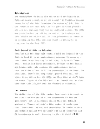 Research Methods for Business


Introduction
The development of small and medium size enterprises in
Pakistan means elevation of the poverty in Pakistan because
promotion of the SMEs increases the number of job. SMEs in
the Pakistan are providing the 78% jobs to those persons
who are not employed with the agricultural sector. The SMEs
are contributing the 30% to the GDP of the Pakistan and
it’s around the Rs.140 billion .The government of Pakistan
is developing the SMEs policies which is likely to be
completed by the June 2005.


Back Ground of SMEs in Pakistan
Pakistan has the very rich fertile land and because of the
fertile land it is an agricultural country. It means not
that there is no industry in Pakistan, it have different
small, medium and large industries. Because of the feudal
and beurocratic rule systems the agricultural sector
receives great attention of the government in the past. The
industrial sector was completely ignored even till now
there in no policy for the SMEs. At that time we don’t have
the exact figure of the SMEs and it estimated that at that
time more than 220,000 SMEs are working in Pakistan.


Definition
The definition of the SMEs varies from country to country,
and also from the period of one government to another
government, but in different places they are defined
against different criteria’s like number of employees,
total investment, sales, and production. In Pakistan SMEs
are defined against two criteria’s 1) no of employees and
2) investment. A small industry is that in which 10-35



                                                             10
 