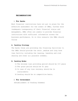 Research Methods for Business




     RECOMENDATIONS


  1. For Banks
Most financial institutions have not put in place for the
effective assessment for the credit of SMEs, further more
inadequate transparency of their financial status and
management, SMEs often are unable to provide financial
institutions with sufficient information access the
business performance. So in this scenario the SMEs should
follow


A. Lending Strategy
The banks those are providing the financing facilities to
the SMEs should provide the short ,medium and long term
loan facility including the leasing, leanding and risk
sharing and other all possible schemes.


B. Lending Modes
   1) The minimum loan providing period should be 4-5 years
   2) The grace period should be 01 year
   3) In case of any loss recovery should be in
         installments
   4) Lending should be on competitive basis.


  2. For Government
  (Establishment of Funding Schemes)




                                                             34
 