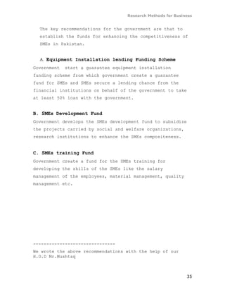 Research Methods for Business


  The key recommendations for the government are that to
  establish the funds for enhancing the competitiveness of
  SMEs in Pakistan.


  A. Equipment Installation lending Funding Scheme
Government   start a guarantee equipment installation
funding scheme from which government create a guarantee
fund for SMEs and SMEs secure a lending chance from the
financial institutions on behalf of the government to take
at least 50% loan with the government.


B. SMEs Development Fund
Government develops the SMEs development fund to subsidize
the projects carried by social and welfare organizations,
research institutions to enhance the SMEs compositeness.


C. SMEs training Fund
Government create a fund for the SMEs training for
developing the skills of the SMEs like the salary
management of the employees, material management, quality
management etc.




-------------------------------
We wrote the above recommendations with the help of our
H.O.D Mr.Mushtaq



                                                              35
 