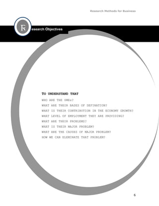 Research Methods for Business




R   esearch Objectives




         TO UNDERSTAND THAT
         WHO ARE THE SMEs?
         WHAT ARE THEIR BASES OF DEFINATION?
         WHAT IS THEIR CONTRIBUTION IN THE ECONOMY GROWTH?
         WHAT LEVEL OF EMPLOYMENT THEY ARE PROVIDING?
         WHAT ARE THEIR PROBLEMS?
         WHAT IS THEIR MAJOR PROBLEM?
         WHAT ARE THE CAUSES OF MAJOR PROBLEM?
         HOW WE CAN ELEMINATE THAT PROBLEM?




                                                               6
 