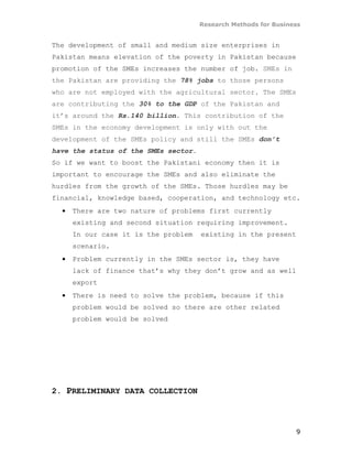 Research Methods for Business


The development of small and medium size enterprises in
Pakistan means elevation of the poverty in Pakistan because
promotion of the SMEs increases the number of job. SMEs in
the Pakistan are providing the 78% jobs to those persons
who are not employed with the agricultural sector. The SMEs
are contributing the 30% to the GDP of the Pakistan and
it’s around the Rs.140 billion. This contribution of the
SMEs in the economy development is only with out the
development of the SMEs policy and still the SMEs don’t
have the status of the SMEs sector.
So if we want to boost the Pakistani economy then it is
important to encourage the SMEs and also eliminate the
hurdles from the growth of the SMEs. Those hurdles may be
financial, knowledge based, cooperation, and technology etc.
  •   There are two nature of problems first currently
      existing and second situation requiring improvement.
      In our case it is the problem   existing in the present
      scenario.
  •   Problem currently in the SMEs sector is, they have
      lack of finance that’s why they don’t grow and as well
      export
  •   There is need to solve the problem, because if this
      problem would be solved so there are other related
      problem would be solved




2. PRELIMINARY DATA COLLECTION




                                                                 9
 