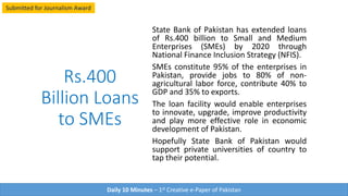 Rs.400
Billion Loan
for SMEs
State Bank of Pakistan has extended loans
of Rs.400 billion to Small and Medium
Enterprises (SMEs) by 2020 through
National Finance Inclusion Strategy (NFIS).
SMEs constitute 95% of the enterprises in
Pakistan, provide jobs to 80% of non-
agricultural labor force, contribute 40% to
GDP and 35% to exports.
The loan facility would enable enterprises
to innovate, upgrade, improve productivity
and play more effective role in economic
development of Pakistan.
Hopefully State Bank of Pakistan would
support private universities of country to
tap their potential.
Daily 10 Minutes – 1st Creative e-Paper of Pakistan
Submitted for Journalism Award
 