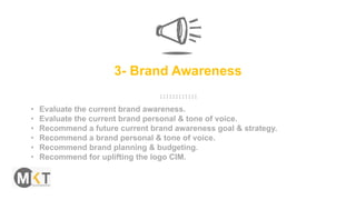 3- Brand Awareness
• Evaluate the current brand awareness.
• Evaluate the current brand personal & tone of voice.
• Recommend a future current brand awareness goal & strategy.
• Recommend a brand personal & tone of voice.
• Recommend brand planning & budgeting.
• Recommend for uplifting the logo CIM.
 