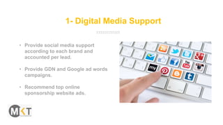 1- Digital Media Support
• Provide social media support
according to each brand and
accounted per lead.
• Provide GDN and Google ad words
campaigns.
• Recommend top online
sponsorship website ads.
 