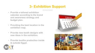 3- Exhibition Support
• Provide a tailored exhibition
calendar according to the brand
and awareness strategy and
budget plan.
• Providing the best location in the
exhibition map.
• Provide new booth designs with
new ideas in the exhibition.
• Provide booths production inside
& outside Egypt.
 