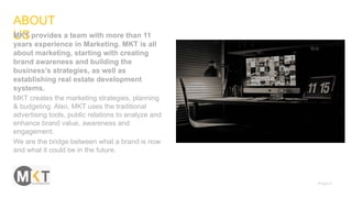 P a g e 2
ABOUT
USMKT provides a team with more than 11
years experience in Marketing. MKT is all
about marketing, starting with creating
brand awareness and building the
business’s strategies, as well as
establishing real estate development
systems.
MKT creates the marketing strategies, planning
& budgeting. Also, MKT uses the traditional
advertising tools, public relations to analyze and
enhance brand value, awareness and
engagement.
We are the bridge between what a brand is now
and what it could be in the future.
 