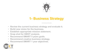 1- Business Strategy
• Review the current business strategy and evaluate it.
• Build new vision for the business.
• Establish appropriate mission statement.
• Snap shot for SWOT analysis.
• Recommend SMART 5 years goals.
• Recommend creative business strategy.
• Recommend SMART 1 year objectives.
 