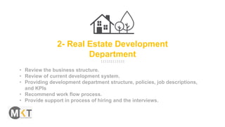 2- Real Estate Development
Department
• Review the business structure.
• Review of current development system.
• Providing development department structure, policies, job descriptions,
and KPIs
• Recommend work flow process.
• Provide support in process of hiring and the interviews.
 