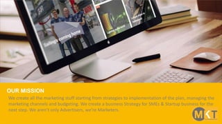 We create all the marketing stuff starting from strategies to implementation of the plan, managing the
marketing channels and budgeting. We create a business Strategy for SMEs & Startup business for the
next step. We aren’t only Advertisers, we’re Marketers.
OUR MISSION
 