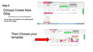 Choose Create New
Glog
Be RESPECTFUL and TRUSTWORTHY.
Do not open, edit, delete or do anything with
anyone else’s glogs.
Then Choose your
template
Step 3
 