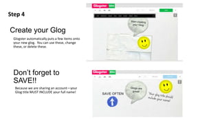 Create your Glog
Glogster automatically puts a few items onto
your new glog. You can use these, change
these, or delete these.
Step 4
Don’t forget to
SAVE!!
Because we are sharing an account—your
Glog title MUST INCLUDE your full name!
 