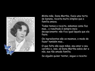 Minha mãe, Dona Martha, fazia uma torta de banana, receita muito simples que a família amava. Todas temos a receita, sabemos como faz mas... o resultado é sempre meio decepcionante: não fica igual àquela que ela fazia. Os ingredientes são os mesmos, o modo de fazer também mas... O que falta são suas mãos, seu amor e seu carinho e, isso, só Dona Martha sabia dar a nós, sua tão amada família. Se alguém quiser tentar, segue a receita: 
