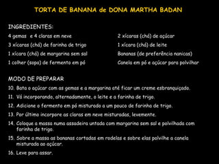 TORTA DE BANANA de DONA MARTHA BADAN INGREDIENTES: 4 gemas e 4 claras em neve 2 xícaras (chá) de açúcar 3 xícaras (chá) de farinha de trigo 1 xícara (chá) de leite 1 xícara (chá) de margarina sem sal Bananas (de preferência nanicas) 1 colher (sopa) de fermento em pó Canela em pó e açúcar para polvilhar MODO DE PREPARAR Bata o açúcar com as gemas e a margarina até ficar um creme esbranquiçado. Vá incorporando, alternadamente, o leite e a farinha de trigo. Adicione o fermento em pó misturado a um pouco de farinha de trigo. Por último incorpore as claras em neve misturadas, levemente. Coloque a massa numa assadeira untada com margarina sem sal e polvilhada com farinha de trigo. Sobre a massa as bananas cortadas em rodelas e sobre elas polvilhe a canela misturada ao açúcar. Leve para assar.  